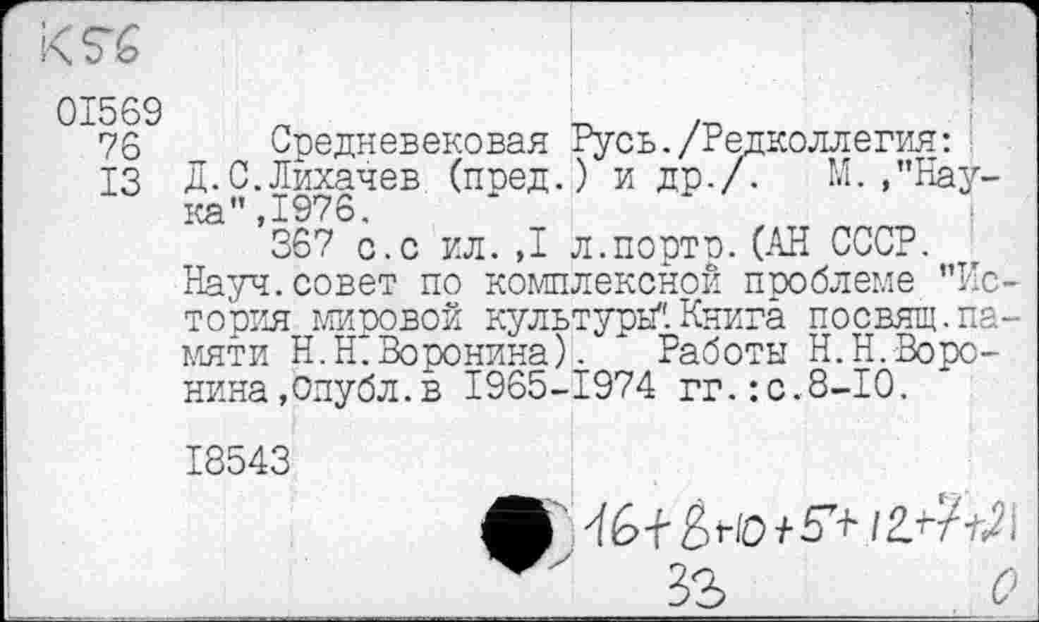 ﻿76 „ Средневековая Русь./Редколлегия:
ІЗ Д.С.Лихачев (поед.) и др./. М./’Наука” ,1976.
367 с.с ил. ,1 л.порто.(АН СССР.
Науч.совет по комплексной проблеме "Ис тооия мировой культуры".Книга посвящ.па. мяти H.Ht Воронина). ' Работы Н.Н.Воронина,Опубл.в 1965-1974 гг.:с.8-10.
18543